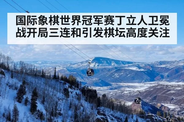国际象棋世界冠军赛丁立人卫冕战开局三连和引发棋坛高度关注