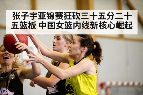 张子宇亚锦赛狂砍三十五分二十五篮板 中国女篮内线新核心崛起