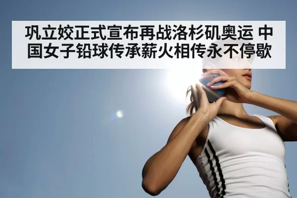 巩立姣正式宣布再战洛杉矶奥运 中国女子铅球传承薪火相传永不停歇