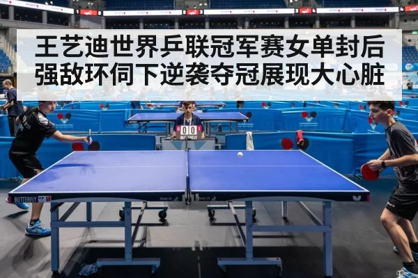 王艺迪世界乒联冠军赛女单封后 强敌环伺下逆袭夺冠展现大心脏