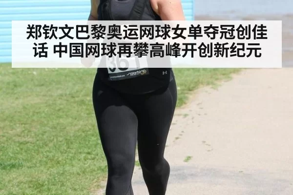 郑钦文巴黎奥运网球女单夺冠创佳话 中国网球再攀高峰开创新纪元