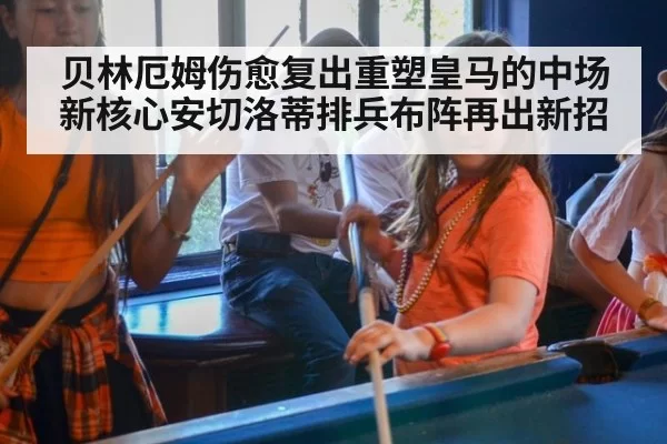 贝林厄姆伤愈复出重塑皇马的中场新核心安切洛蒂排兵布阵再出新招