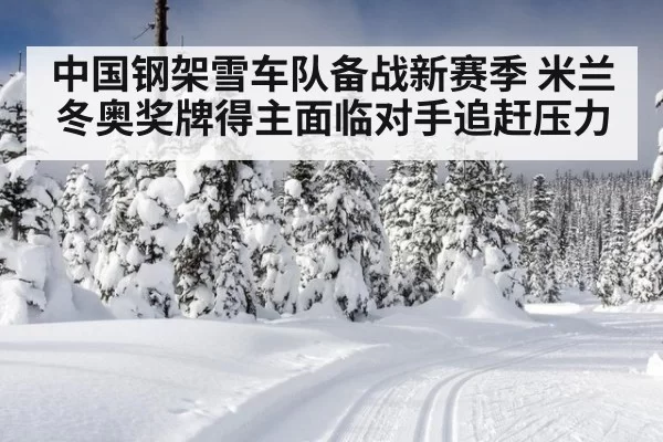 中国钢架雪车队备战新赛季 米兰冬奥奖牌得主面临对手追赶压力
